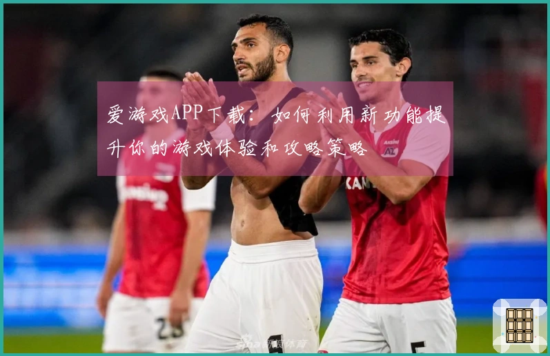 爱游戏APP下载：如何利用新功能提升你的游戏体验和攻略策略