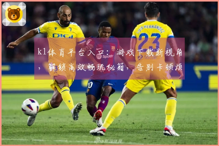 k1体育平台入口：游戏下载新视角，解锁高效畅玩秘籍，告别卡顿烦恼