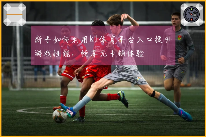 新手如何利用k1体育平台入口提升游戏性能，畅享无卡顿体验