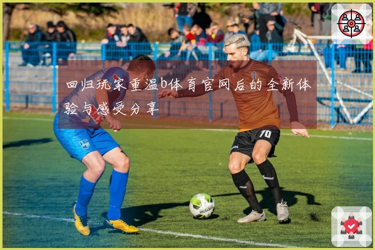 回归玩家重温b体育官网后的全新体验与感受分享