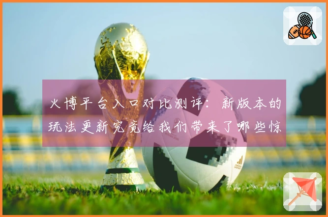 火博平台入口对比测评：新版本的玩法更新究竟给我们带来了哪些惊喜与变化？